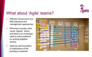 What about ‘Agile’ teams?
▪ Different Governance and
Risk tolerance and
management approaches;
▪ Planning is usually more
visual, regular, ‘active’
and there is an increased
need to solve problems
by working together
quickly;
▪ External communication
of implications of the
backlog is essential;
 