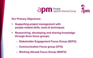 Our Primary Objectives:
▪ Supporting project management with
people-related skills, tools & techniques
▪ Researching, developing and sharing knowledge
through three focus groups:
– Stakeholder Engagement Focus Group (SEFG)
– Communication Focus group (CFG)
– Working Abroad Focus Group (WAFG)
 