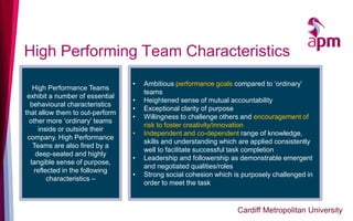 High Performing Team Characteristics
• Ambitious performance goals compared to ‘ordinary’
teams
• Heightened sense of mutual accountability
• Exceptional clarity of purpose
• Willingness to challenge others and encouragement of
risk to foster creativity/innovation
• Independent and co-dependent range of knowledge,
skills and understanding which are applied consistently
well to facilitate successful task completion
• Leadership and followership as demonstrable emergent
and negotiated qualities/roles
• Strong social cohesion which is purposely challenged in
order to meet the task
High Performance Teams
exhibit a number of essential
behavioural characteristics
that allow them to out-perform
other more ‘ordinary’ teams
inside or outside their
company. High Performance
Teams are also fired by a
deep-seated and highly
tangible sense of purpose,
reflected in the following
characteristics –
Cardiff Metropolitan University
 