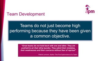 Team Development
Teams do not just become high
performing because they have been given
a common objective.
“Great teams do not hold back with one and other. They are
unafraid to air their dirty laundry. They admit their mistakes,
their weaknesses and their concerns without fear of reprisal”
Patrick Lencioni, Author ‘The Five Dysfunctions of a Team’
 