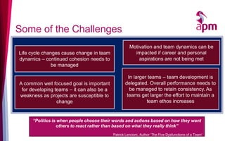 Some of the Challenges
Life cycle changes cause change in team
dynamics – continued cohesion needs to
be managed
“Politics is when people choose their words and actions based on how they want
others to react rather than based on what they really think”
Patrick Lencioni, Author ‘The Five Dysfunctions of a Team’
Motivation and team dynamics can be
impacted if career and personal
aspirations are not being met
A common well focused goal is important
for developing teams – it can also be a
weakness as projects are susceptible to
change
In larger teams – team development is
delegated. Overall performance needs to
be managed to retain consistency. As
teams get larger the effort to maintain a
team ethos increases
 