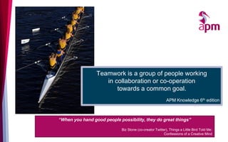 Teamwork is a group of people working
in collaboration or co-operation
towards a common goal.
APM Knowledge 6th edition
“When you hand good people possibility, they do great things”
Biz Stone (co-creator Twitter), Things a Little Bird Told Me:
Confessions of a Creative Mind
 