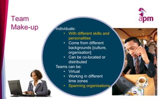 Team
Make-up Individuals:
• With different skills and
personalities
• Come from different
backgrounds [culture,
organisation]
• Can be co-located or
distributed
Teams can be:
• Virtual
• Working in different
time zones
• Spanning organisations
 
