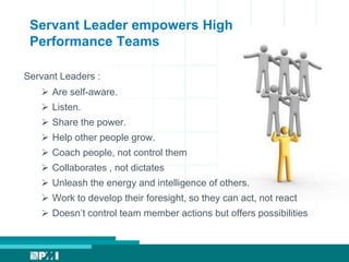 Servant Leader empowers High
Performance Teams
Servant Leaders :
 Are self-aware.
 Listen.
 Share the power.
 Help other people grow.
 Coach people, not control them
 Collaborates , not dictates
 Unleash the energy and intelligence of others.
 Work to develop their foresight, so they can act, not react
 Doesn’t control team member actions but offers possibilities
 