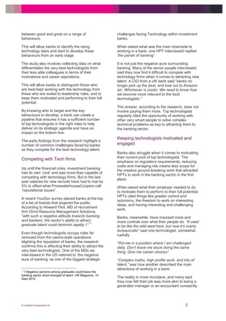 © Catalyst Development Ltd 2
between good and great on a range of
behaviours.
This will allow banks to identify the rising
technology stars and start to develop these
behaviours from an early stage.
The study also involves collecting data on what
differentiates the very best technologists from
their less able colleagues in terms of their
motivations and career aspirations.
This will allow banks to distinguish those who
are best kept working with the technology from
those who are suited to leadership roles, and to
keep them motivated and performing to their full
potential.
By knowing who to target and the key
behaviours to develop, a bank can create a
pipeline that ensures it has a sufficient number
of top technologists in the right roles to help
deliver on its strategic agenda and have an
impact on the bottom line.
The early findings from the research highlight a
number of common challenges faced by banks
as they compete for the best technology talent.
Competing with Tech firms
Up until the financial crisis, investment banking
had its own ‘cool’ and was more than capable of
competing with technology firms. But in the last
year salaries for new recruits have had to rise by
5% to offset what PricewaterhouseCoopers call
“reputational issues”.
A recent YouGov survey placed banks at the top
of a list of brands that angered the public.
According to Howard Flint, MD of recruitment
firm Omni Resource Management Solutions,
“with such a negative attitude towards banking
and bankers, the sector’s ability to attract
graduate talent could diminish rapidly.1”
1
Even though technologists occupy roles far
removed from the casino-style operations
blighting the reputation of banks, the research
confirms this is affecting their ability to attract the
very best technologists. One of the MDs we
interviewed in the US referred to ‘the negative
aura of banking’ as one of the biggest strategic
1
1 Negative opinions among graduates could leave the
banking sector short-changed of talent. HR Magazine, 10
Sept 2012
challenges facing Technology within investment
banks.
When asked what was the main downside to
working in a bank, one HPT interviewed replied
‘the pariah of banking’.
It is not just the negative aura surrounding
banking. Many of the senior people interviewed
said they now find it difficult to compete with
technology firms when it comes to attracting new
talent. A CIO from a UK bank said “banks no
longer pick up the best, and lose out to Amazon
etc. Whichever is cooler. We need to know how
we become more relevant to the best
technologists.”
The answer, according to the research, does not
involve paying them more. Top technologists
regularly cited the opportunity of working with
other very smart people to solve complex
technical problems as key to attracting them to
the banking sector.
Keeping technologists motivated and
engaged
Banks also struggle when it comes to motivating
their current pool of top technologists. The
emphasis on regulatory requirements, reducing
costs and managing risk means less scope for
the creative ground-breaking work that attracted
HPTs to work in the banking sector in the first
place.
When asked what their employer needed to do
to motivate them to perform to their full potential,
HPTs cited things like greater control and
autonomy, the freedom to work on interesting
ideas, and having interesting and challenging
work.
Banks, meanwhile, have imposed more and
more controls over what their people do. “It used
to be like the wild west here, but now it’s overly
bureaucratic” said one technologist, somewhat
ruefully.
“Put me in a position where I am challenged
daily. Don’t leave me stuck doing the same
thing. Give me career choices”.
“Complex maths, high profile work, and lots of
talent,” was how another described the main
attractions of working in a bank.
The reality is more mundane, and many said
they now felt their job was more akin to being a
generalist manager or an accountant constantly
 