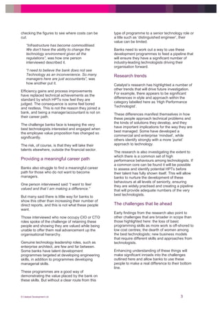 © Catalyst Development Ltd 3
checking the figures to see where costs can be
cut.
“Infrastructure has become commoditised.
We don’t have the ability to change the
technology environment given all the
regulations”, was how one person
interviewed described it.
“I need to believe the bank does not see
Technology as an inconvenience. So many
managers here are just accountants”, was
how another put it.
Efficiency gains and process improvements
have replaced technical achievements as the
standard by which HPTs now feel they are
judged. The consequence is some feel bored
and restless. This is not the reason they joined a
bank, and being a manager/accountant is not on
their career path.
The challenge banks face is keeping the very
best technologists interested and engaged when
the employee value proposition has changed so
significantly.
The risk, of course, is that they will take their
talents elsewhere, outside the financial sector.
Providing a meaningful career path
Banks also struggle to find a meaningful career
path for those who do not want to become
managers.
One person interviewed said “I want to feel
valued and that I am making a difference.”
But many said there is little way for banks to
show this other than increasing their number of
direct reports, and this is not what these people
want.
Those interviewed who now occupy CIO or CTO
roles spoke of the challenge of retaining these
people and showing they are valued while being
unable to offer them real advancement up the
organisational hierarchy.
Genuine technology leadership roles, such as
enterprise architect, are few and far between.
Some banks have talent development
programmes targeted at developing engineering
skills, in addition to programmes developing
managerial skills.
These programmes are a good way of
demonstrating the value placed by the bank on
these skills. But without a clear route from this
type of programme to a senior technology role or
a title such as ‘distinguished engineer’, their
value can be limited.
Banks need to work out a way to use these
development programmes to feed a pipeline that
will ensure they have a significant number of
industry-leading technologists driving their
organisation forward.
Research trends
Catalyst’s research has highlighted a number of
other trends that will drive future investigation.
For example, there appears to be significant
differences in style and approach within the
category labelled here as ‘High Performance
Technologist’.
These differences manifest themselves in how
these people approach technical problems and
the kinds of solutions they develop, and they
have important implications for the way they are
best managed. Some have developed a
commercial and enterprise ‘mindset’, while
others identify strongly with a more ‘purist’
approach to technology.
The research is also investigating the extent to
which there is a common set of high
performance behaviours among technologists. If
a common core can be found it will be possible
to assess and identify potential HPTs before
their talent has fully shown itself. This will allow
banks to nurture the development of these
behaviours at all levels of seniority, ensuring
they are widely practised and creating a pipeline
that will provide adequate numbers of the very
best technologists.
The challenges that lie ahead
Early findings from the research also point to
other challenges that are broader in scope than
those highlighted here: the loss of basic
programming skills as more work is off-shored to
low cost centres; the dearth of women among
the best technologists; new business models
that require different skills and approaches from
technologists.
Enhancing understanding of these things will
make significant inroads into the challenges
outlined here and allow banks to use these
people to make a real difference to their bottom
line.
 