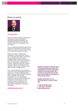 © Catalyst Development Ltd 4
Meet our author
philipullah@catalyst.co.uk
Dr Philip Ullah
Philip is a Partner at Catalyst, specialising in
designing and delivering Catalyst’s
leadership development offerings. This
includes leadership training, executive
coaching, and senior management team
development.
He is an Organisational Psychologist, having
worked as a consultant for 22 years. Prior to
that he was a Senior Lecturer in Psychology
at the University of Western Australia.
Philip is the Author of Collaborative
Leadership in Financial Services (Gower,
2011), and three other books. His research
into psychology and work has been
published widely in leading industry and
scientific journals over a period spanning 25
years. He has spoken at academic and
business conferences in the UK, Australia,
Indonesia, Ireland, and Singapore and is
regularly invited to speak at internal events
within a number of leading banks.
Over a 20 year period he has consulted to
some of the world’s largest global banks and
hedge funds, including JPMorganChase,
Bank of America, Deutsche Bank, The Royal
Bank of Scotland, ING, and Man
Investments. He is an acknowledged
authority on topics as diverse as leadership,
collaboration, human factors and risk,
business process re-engineering, the
psychology of high performance, and
psychological responses to change and
uncertainty.
Catalyst uniquely combines teams
of financial markets experts with
organisational change specialists
to deliver enduring results. We
provide honest guidance to help
you succeed. We are catalysts for
enduring excellence.
Catalyst Development Ltd,
167 Fleet Street, London, EC4A
2EA
T +44 (0) 870 901 4155
F +44 (0) 871 433 8876
www.catalyst.co.uk
 