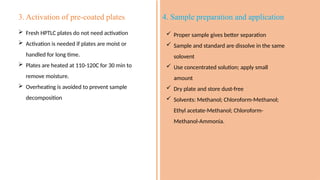 3. Activation of pre-coated plates
 Fresh HPTLC plates do not need activation
 Activation is needed if plates are moist or
handled for long time.
 Plates are heated at 110-120C for 30 min to
remove moisture.
 Overheating is avoided to prevent sample
decomposition
4. Sample preparation and application
 Proper sample gives better separation
 Sample and standard are dissolve in the same
solovent
 Use concentrated solution; apply small
amount
 Dry plate and store dust-free
 Solvents: Methanol; Chloroform-Methanol;
Ethyl acetate-Methanol; Chloroform-
Methanol-Ammonia.
 