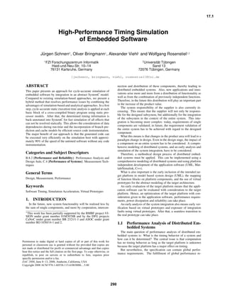 17.1



                               High-Performance Timing Simulation
                                     of Embedded Software                                                         ∗




              Jürgen Schnerr2 , Oliver Bringmann1 , Alexander Viehl1 and Wolfgang Rosenstiel1,2
                 1 FZI   Forschungszentrum Informatik                                                         2 Universität
                                                                                                                        Tübingen
                         Haid-und-Neu-Str. 10–14                                                                   Sand 13
                        76131 Karlsruhe, Germany                                                           72076 Tübingen, Germany

                                            {jschnerr, bringmann, viehl, rosenstiel}@fzi.de

ABSTRACT                                                                                  nection and distribution of these components, thereby leading to
This paper presents an approach for cycle-accurate simulation of                          distributed embedded systems. Also, new applications and inno-
embedded software by integration in an abstract SystemC model.                            vations arise more and more from a distribution of functionality as
Compared to existing simulation-based approaches, we present a                            well as from the combination of previously independent functions.
hybrid method that resolves performance issues by combining the                           Therefore, in the future this distribution will play an important part
advantages of simulation-based and analytical approaches. In a ﬁrst                       in the increase of the product value.
step, cycle-accurate static execution time analysis is applied at each                       The system responsibility of the supplier is also currently in-
basic block of a cross-compiled binary program using static pro-                          creasing. This means that the supplier will not only be responsi-
cessor models. After that, the determined timing information is                           ble for the designed subsystem, but additionally for the integration
back-annotated into SystemC for fast simulation of all effects that                       of the subsystem in the context of the entire system. This inte-
can not be resolved statically. This allows the consideration of data                     gration is becoming more complex: today, requirements of single
dependencies during run-time and the incorporation of branch pre-                         components are validated; in future, the requirement validation of
diction and cache models by efﬁcient source code instrumentation.                         the entire system has to be achieved with regard to the designed
The major beneﬁt of our approach is that the generated code can                           component.
be executed very efﬁciently on the simulation host with approxi-                             What this means is that changes in the product area will lead to a
mately 90% of the speed of the untimed software without any code                          paradigm change in design. Even in the design stage, the impact of
instrumentation.                                                                          a component on an entire system has to be considered. A compre-
                                                                                          hensive modeling of distributed systems, and an early analysis and
                                                                                          simulation of the system integration, have to be considered.
Categories and Subject Descriptors                                                           Therefore, a methodical design process of distributed embed-
B.8.2 [Performance and Reliability]: Performance Analysis and                             ded systems must be applied. This can be implemented using a
Design Aids; C.4 [Performance of Systems]: Measurement Tech-                              comprehensive modeling of distributed systems and using platform
niques                                                                                    independent development of the application software (UML, Mat-
                                                                                          lab/Simulink, C++).
General Terms                                                                                What is also important is the early inclusion of the intended tar-
                                                                                          get platform in model based system design (UML), the mapping
Design, Measurement, Performance                                                          of function blocks on platform components, and the use of virtual
                                                                                          prototypes for the abstract modeling of the target architecture.
Keywords                                                                                     An early evaluation of the target platform means that the appli-
Software Timing, Simulation Acceleration, Virtual Prototypes                              cation software can be evaluated with consideration to the target
                                                                                          platform. Hence, an optimization of the target platform with con-
                                                                                          sideration given to the application software, performance require-
1.     INTRODUCTION                                                                       ments, power dissipation and reliability can take place.
  In the future, new system functionality will be realized less by                           An early analysis of the system integration also means early ver-
the sum of single components, and more by cooperation, intercon-                          iﬁcation based on virtual prototypes and exposure of integration
∗ This work has been partially supported by the BMBF project VI-                          faults using virtual prototypes. After that, a seamless transition to
SION under grant number 01M3078B and by the DFG projects                                  the real prototype can take place.
CaNoC under grant number BR 2321/1-1 and ASOC under grant
number RO 1030/14-1 and 2.                                                                1.1    Performance Analysis of Distributed Em-
                                                                                                 bedded Systems
Permission to make digital or hard copies of all or part of this work for                   The main question of performance analysis of distributed em-
personal or classroom use is granted without fee provided that copies are                 bedded systems is: What is the timing behavior of a system and
not made or distributed for proﬁt or commercial advantage and that copies                 how can it be determined? The central issue is that computation
bear this notice and the full citation on the ﬁrst page. To copy otherwise, to            has no timing behavior as long as the target platform is unknown
republish, to post on servers or to redistribute to lists, requires prior speciﬁc
                                                                                          because the target platform has a major effect on timing.
permission and/or a fee.
DAC 2008, June 8–13, 2008, Anaheim, California, USA                                         But nevertheless, the speciﬁcation can contain global perfor-
Copyright 2008 ACM 978-1-60558-115-6/08/0006...5.00                                       mance requirements. The fulﬁllment of global performance re-




                                                                                    290
 