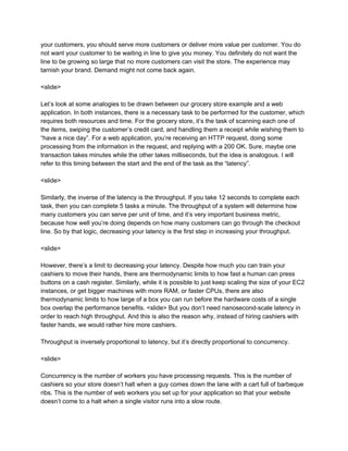 your customers, you should serve more customers or deliver more value per customer. You do
not want your customer to be waiting in line to give you money. You definitely do not want the
line to be growing so large that no more customers can visit the store. The experience may
tarnish your brand. Demand might not come back again.
<slide>
Let’s look at some analogies to be drawn between our grocery store example and a web
application. In both instances, there is a necessary task to be performed for the customer, which
requires both resources and time. For the grocery store, it’s the task of scanning each one of
the items, swiping the customer’s credit card, and handling them a receipt while wishing them to
“have a nice day”. For a web application, you’re receiving an HTTP request, doing some
processing from the information in the request, and replying with a 200 OK. Sure, maybe one
transaction takes minutes while the other takes milliseconds, but the idea is analogous. I will
refer to this timing between the start and the end of the task as the “latency”.
<slide>
Similarly, the inverse of the latency is the throughput. If you take 12 seconds to complete each
task, then you can complete 5 tasks a minute. The throughput of a system will determine how
many customers you can serve per unit of time, and it’s very important business metric,
because how well you’re doing depends on how many customers can go through the checkout
line. So by that logic, decreasing your latency is the first step in increasing your throughput.
<slide>
However, there’s a limit to decreasing your latency. Despite how much you can train your
cashiers to move their hands, there are thermodynamic limits to how fast a human can press
buttons on a cash register. Similarly, while it is possible to just keep scaling the size of your EC2
instances, or get bigger machines with more RAM, or faster CPUs, there are also
thermodynamic limits to how large of a box you can run before the hardware costs of a single
box overlap the performance benefits. <slide> But you don’t need nanosecond-scale latency in
order to reach high throughput. And this is also the reason why, instead of hiring cashiers with
faster hands, we would rather hire more cashiers.
Throughput is inversely proportional to latency, but it’s directly proportional to concurrency.
<slide>
Concurrency is the number of workers you have processing requests. This is the number of
cashiers so your store doesn’t halt when a guy comes down the lane with a cart full of barbeque
ribs. This is the number of web workers you set up for your application so that your website
doesn’t come to a halt when a single visitor runs into a slow route.
 