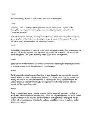 <slide>
Your concurrency, divided by your latency, is equal to your throughput.
<slide>
Generally, I refer to the highest throughput that you can achieve with a system as the
“throughput capacity”, and the throughput experienced by your system currently as the
“throughput demand”.
Well, what happens when your capacity does not meet your demand? <slide> Queueing. The
queue only forms when there are not enough workers to satisfy all the requests. There are
some interesting properties about the existence of queues.
<slide>
First, once a queue forms, it ​will ​grow longer unless something changes. This is because once
the input to a system is greater than the output of a system, the excess can only accumulate
within the system. Think of this as turning up the faucet above a leaky bucket.
<slide>
Second, even after the demand has settled, your workers will be busy for an extended amount
of time to process the rest of the queue until it can dissipate.
<slide>
Third, because the size of queue will continue to grow during the high demand, the average
latency will also increase. The customers in the front of the line will not only accumulate extra
waiting time overall, but will force customers at the back of the line to wait even longer. An
unresolved queue will not only bump your average latency, but will continuously increase
latency until the queue disappears.
<slide>
The only conclusion to a over capacity system is that the queue will eventually overflow, at
which point additional demand is turned away. This is true for grocery stores, this is true for web
servers. At that point, the business is bottlenecked on your application’s throughput. A good
system with enough capacity to handle the workload should always have at least one worker
who is doing nothing.
 