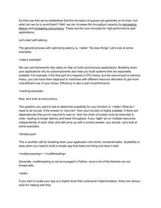 So that now that we’ve established that the formation of queues are generally an ill omen, but
what can we do to avoid them? Well, we can increase the throughput capacity by ​decreasing
latency​ and ​increasing concurrency​. These are the core concepts for high-performance web
applications.
Let’s start with latency.
The general process with optimizing latency is, <slide> “Do less things” Let’s look at some
examples.
<celery example>
We can use frameworks like celery to help us build synchronous applications. Breaking down
your applications into its subcomponents also help you build systems that are separately
scalable. For example, if the first part of a request is CPU heavy, but the second part is memory
heavy, you can have them deployed to machines with different resource allocation to get more
cost-efficient use of your boxes. Efficiency is also a part of performance.
<caching example>
Now, let’s look at concurrency.
The question you want to ask to determine scalability for your function is: <slide> What do I
need to do my job. If the answer is “not a lot”, then your function is highly scalable. If there are
dependencies that you’re required to wait on, then the chain of scripts must be executed in
order, leading to longer latency and lower throughput. If you *​can*​ act on multiple resources
independently of each other and still come up with a correct answer, you should. Let’s look at
some examples.
<thread pool>
This is another call for breaking down your application into dumb, functional tasks. Scalability is
easy when you need to build a simple app that does one thing and does it well.
<multiprocessing> / <multithreading>
Generally, multithreading is not encouraged in Python, since a lot of the libraries are not
thread-safe.
<slide>
If you want to scale your app at a higher level than code-level implementation, there are various
tools for helping with that.
 