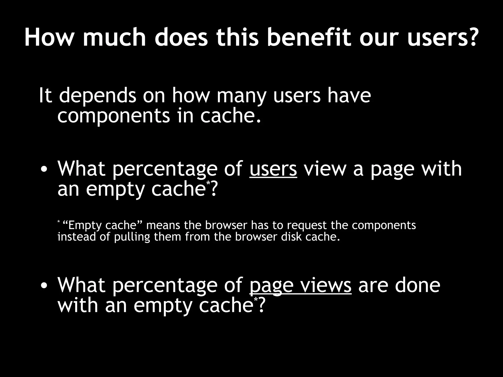 How much does this benefit our users? It depends on how many users have components in cache. What percentage of  users  view a page with an empty cache * ? *  “Empty cache” means the browser has to request the components instead of pulling them from the browser disk cache. What percentage of  page views   are done with an empty cache * ? 