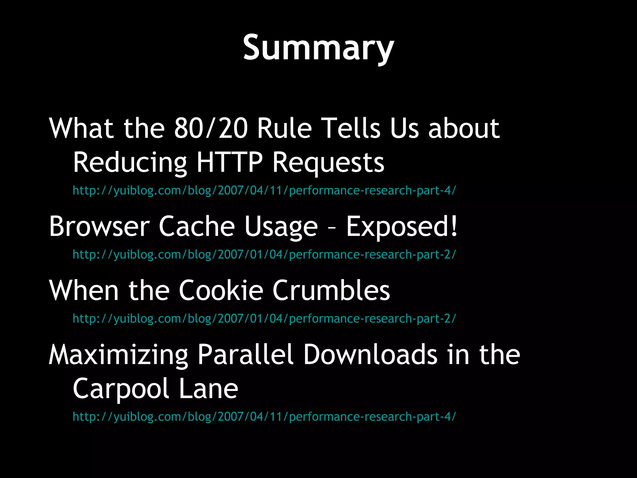 Summary What the 80/20 Rule Tells Us about Reducing HTTP Requests http://yuiblog.com/blog/2007/04/11/performance-research-part-4/ Browser Cache Usage – Exposed! http://yuiblog.com/blog/2007/01/04/performance-research-part-2/ When the Cookie Crumbles http://yuiblog.com/blog/2007/01/04/performance-research-part-2/ Maximizing Parallel Downloads in the Carpool Lane http://yuiblog.com/blog/2007/04/11/performance-research-part-4/ 