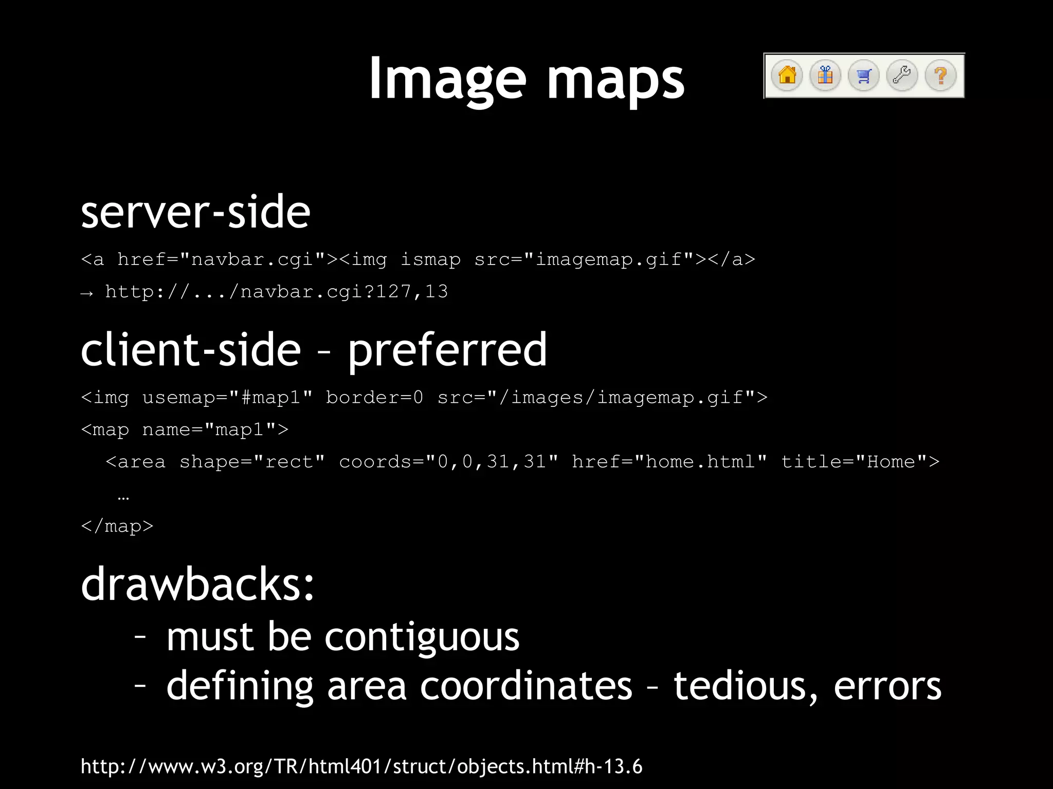 Image maps server-side <a href="navbar.cgi"><img ismap src="imagemap.gif"></a> ->  http://.../navbar.cgi?127,13 client-side – preferred <img usemap="#map1" border=0 src="/images/imagemap.gif"> <map name="map1"> <area shape="rect" coords="0,0,31,31" href="home.html" title="Home"> … </map> drawbacks: must be contiguous defining area coordinates – tedious, errors http://www.w3.org/TR/html401/struct/objects.html#h-13.6 