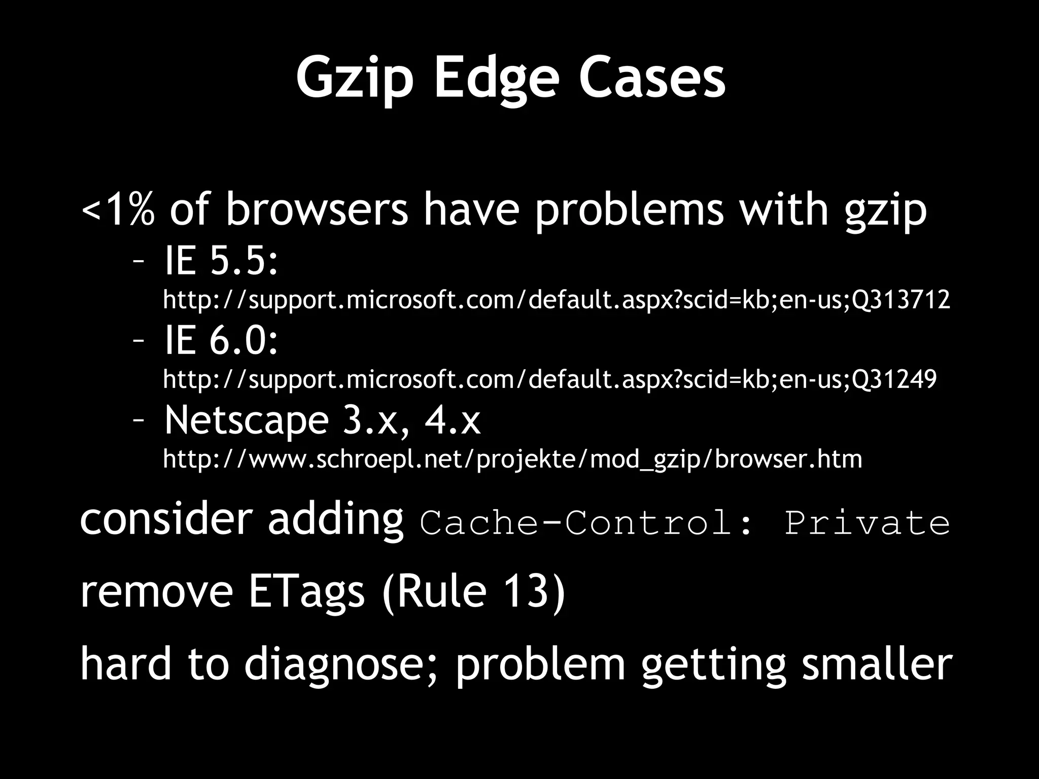 Gzip Edge Cases  <1% of browsers have problems with gzip IE 5.5:  http://support.microsoft.com/default.aspx?scid=kb;en-us;Q313712 IE 6.0: http://support.microsoft.com/default.aspx?scid=kb;en-us;Q31249 Netscape 3.x, 4.x http://www.schroepl.net/projekte/mod_gzip/browser.htm consider adding  Cache-Control: Private remove ETags (Rule 13) hard to diagnose; problem getting smaller 