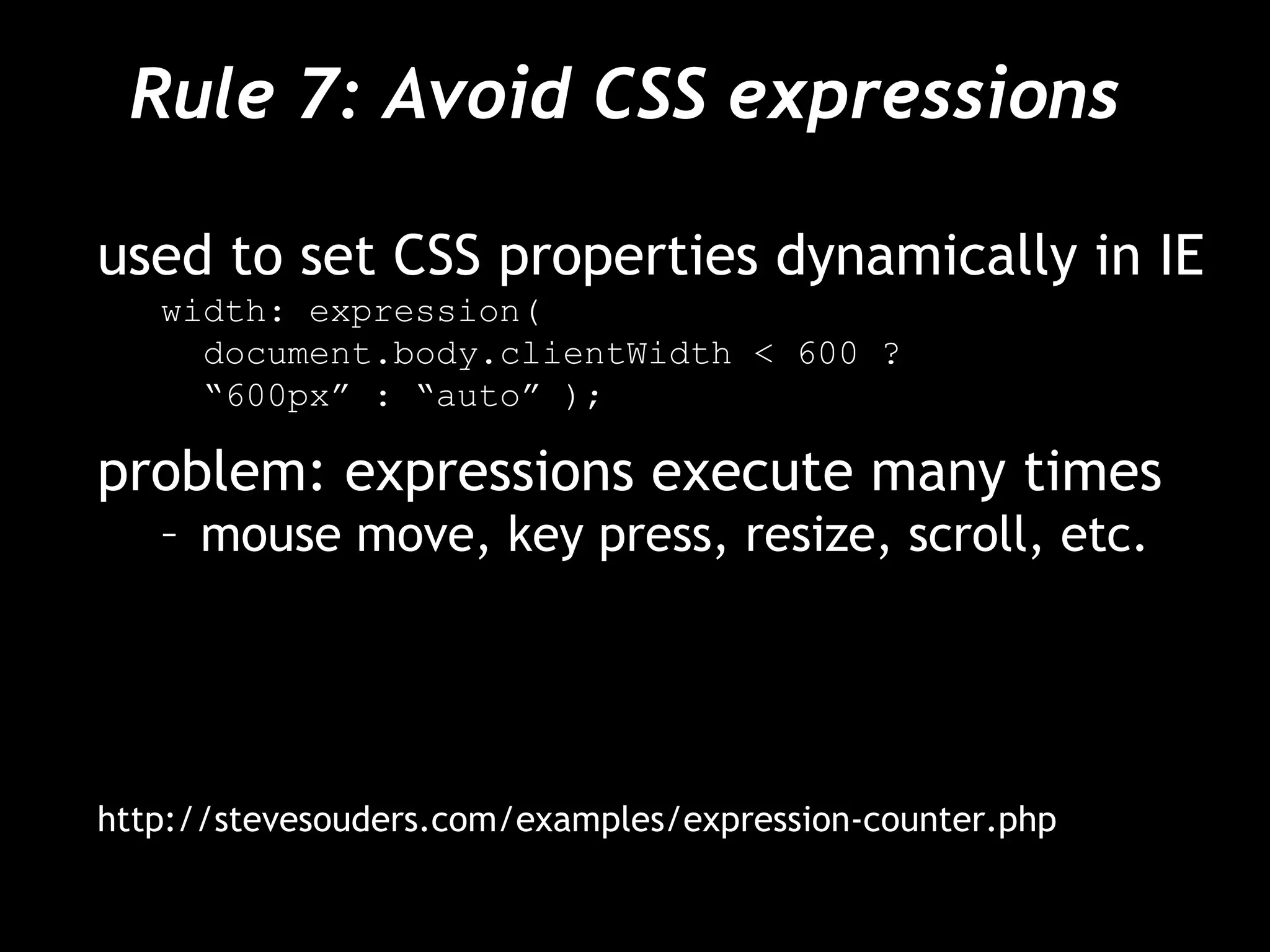 Rule 7: Avoid CSS expressions  used to set CSS properties dynamically in IE width: expression(  document.body.clientWidth < 600 ?  “ 600px” : “auto” ); problem: expressions execute many times mouse move, key press, resize, scroll, etc. http://stevesouders.com/examples/expression-counter.php 