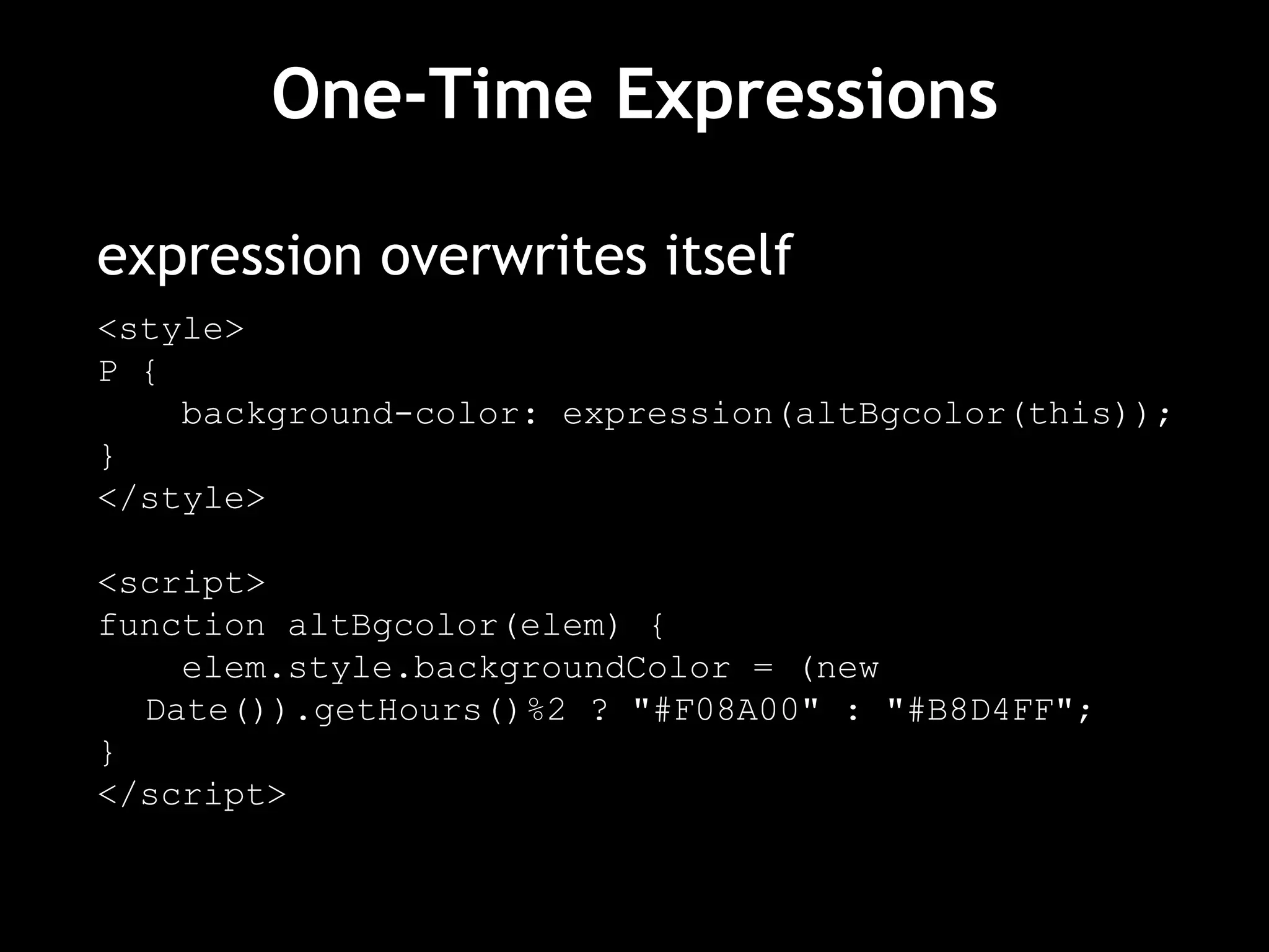 One-Time Expressions expression overwrites itself <style> P { background-color: expression(altBgcolor(this)); } </style> <script> function altBgcolor(elem) { elem.style.backgroundColor = (new Date()).getHours()%2 ? "#F08A00" : "#B8D4FF"; } </script> 