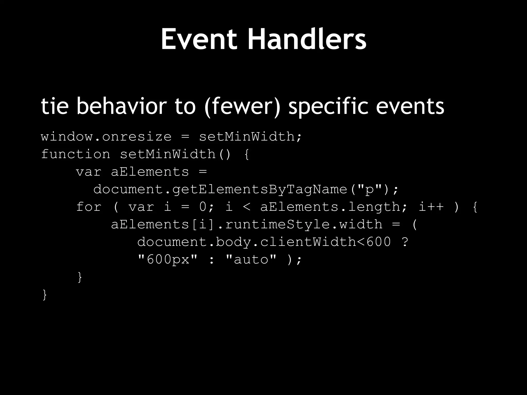 Event Handlers tie behavior to (fewer) specific events window.onresize = setMinWidth; function setMinWidth() { var aElements =  document.getElementsByTagName("p"); for ( var i = 0; i < aElements.length; i++ ) { aElements[i].runtimeStyle.width = (  document.body.clientWidth<600 ?  "600px" : "auto" ); } } 