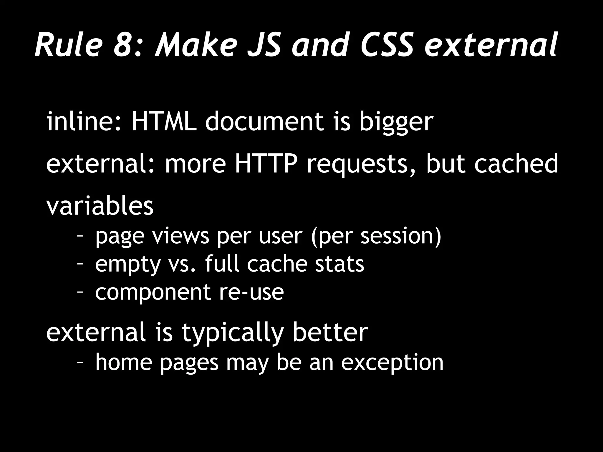 Rule 8: Make JS and CSS external  inline: HTML document is bigger external: more HTTP requests, but cached variables page views per user (per session) empty vs. full cache stats component re-use external is typically better home pages may be an exception 