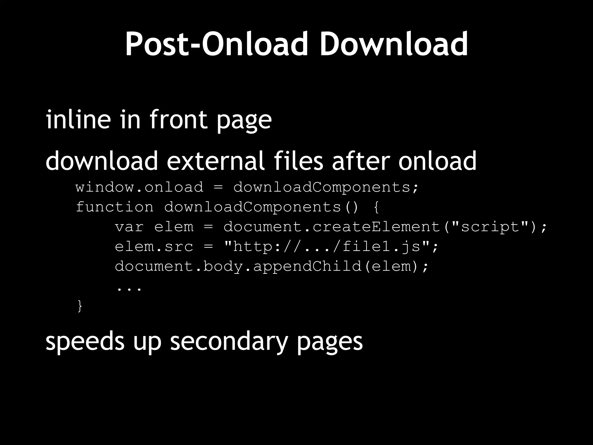 Post-Onload Download inline in front page download external files after onload window.onload = downloadComponents; function downloadComponents() { var elem = document.createElement("script"); elem.src = "http://.../file1.js"; document.body.appendChild(elem); ... } speeds up secondary pages 