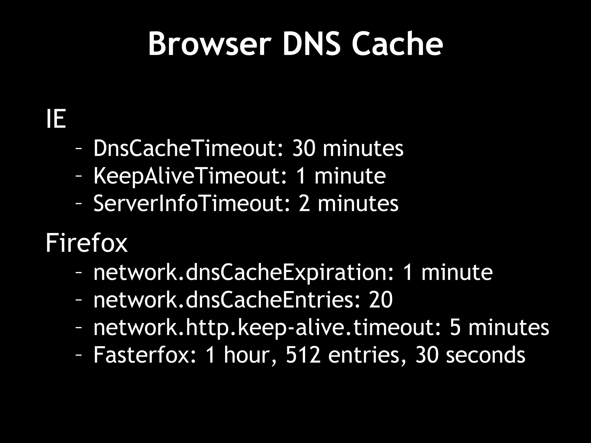Browser DNS Cache IE DnsCacheTimeout: 30 minutes KeepAliveTimeout: 1 minute ServerInfoTimeout: 2 minutes Firefox network.dnsCacheExpiration: 1 minute network.dnsCacheEntries: 20 network.http.keep-alive.timeout: 5 minutes Fasterfox: 1 hour, 512 entries, 30 seconds 