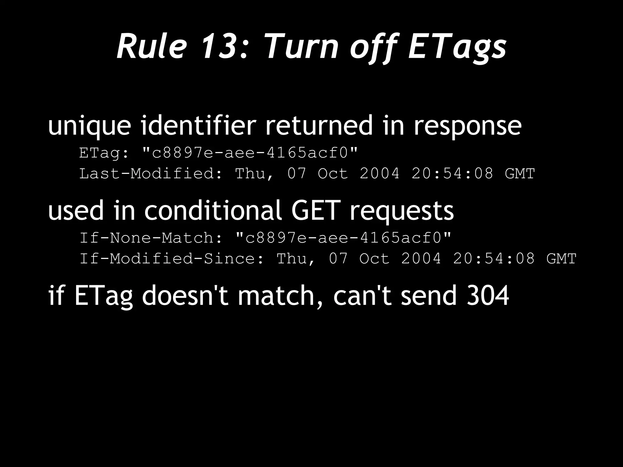 Rule 13: Turn off ETags unique identifier returned in response ETag: "c8897e-aee-4165acf0" Last-Modified: Thu, 07 Oct 2004 20:54:08 GMT used in conditional GET requests If-None-Match: "c8897e-aee-4165acf0" If-Modified-Since: Thu, 07 Oct 2004 20:54:08 GMT if ETag doesn't match, can't send 304 