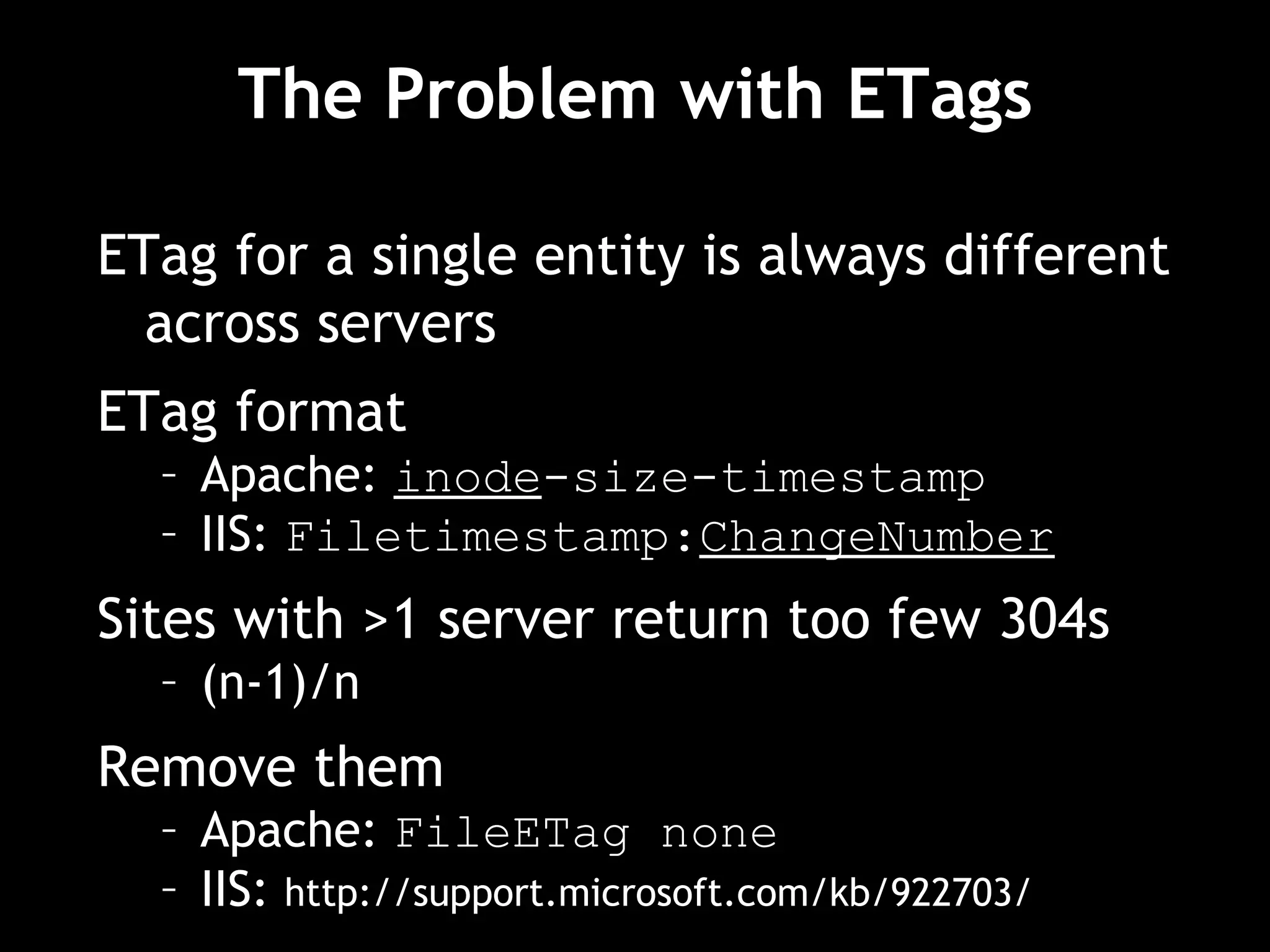The Problem with ETags ETag for a single entity is always different across servers ETag format Apache:  inode -size-timestamp IIS:  Filetimestamp: ChangeNumber Sites with >1 server return too few 304s (n-1)/n Remove them Apache:  FileETag none IIS:  http://support.microsoft.com/kb/922703/ 