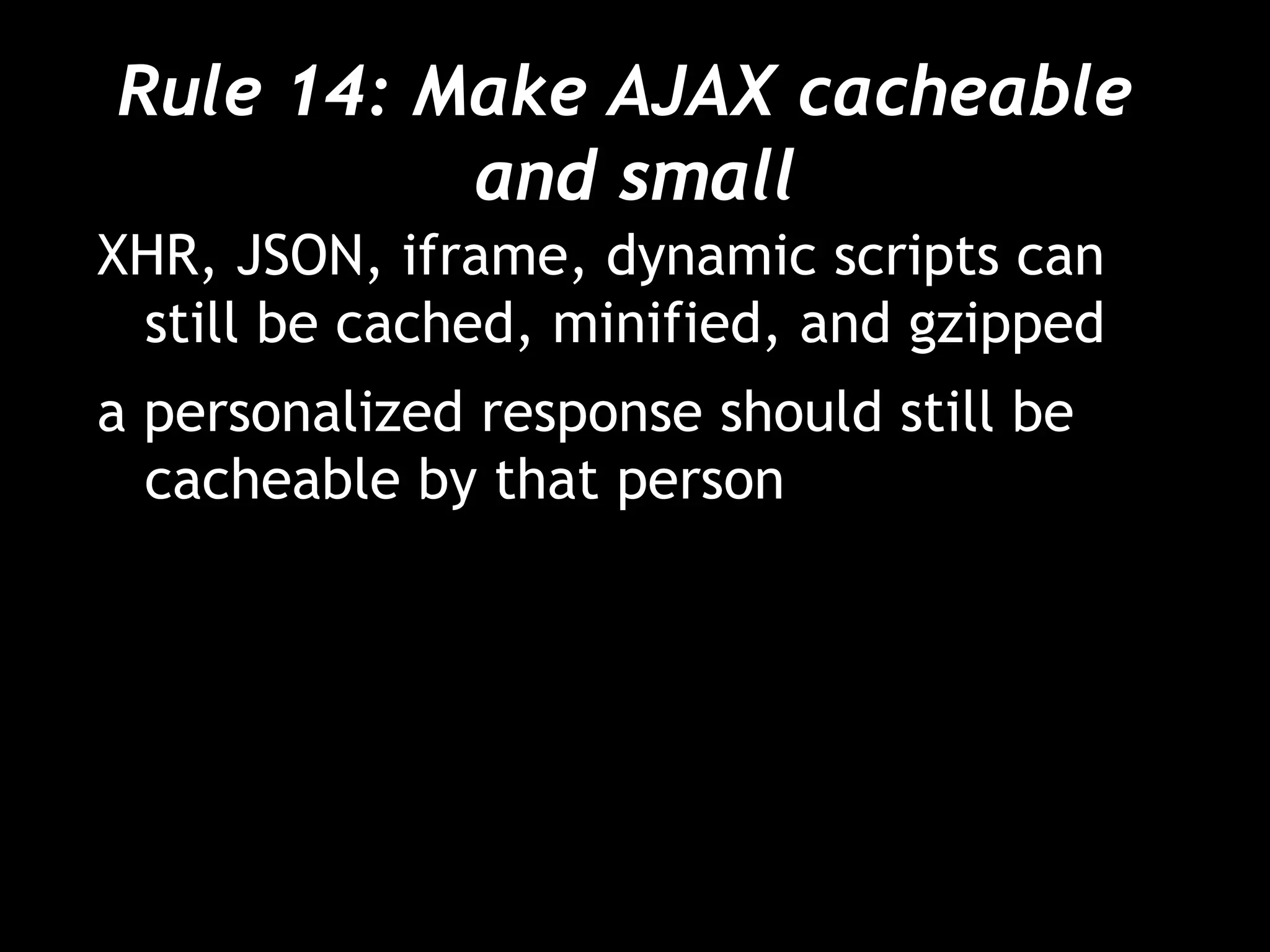 Rule 14: Make AJAX cacheable  and small XHR, JSON, iframe, dynamic scripts can still be cached, minified, and gzipped a personalized response should still be cacheable by that person 