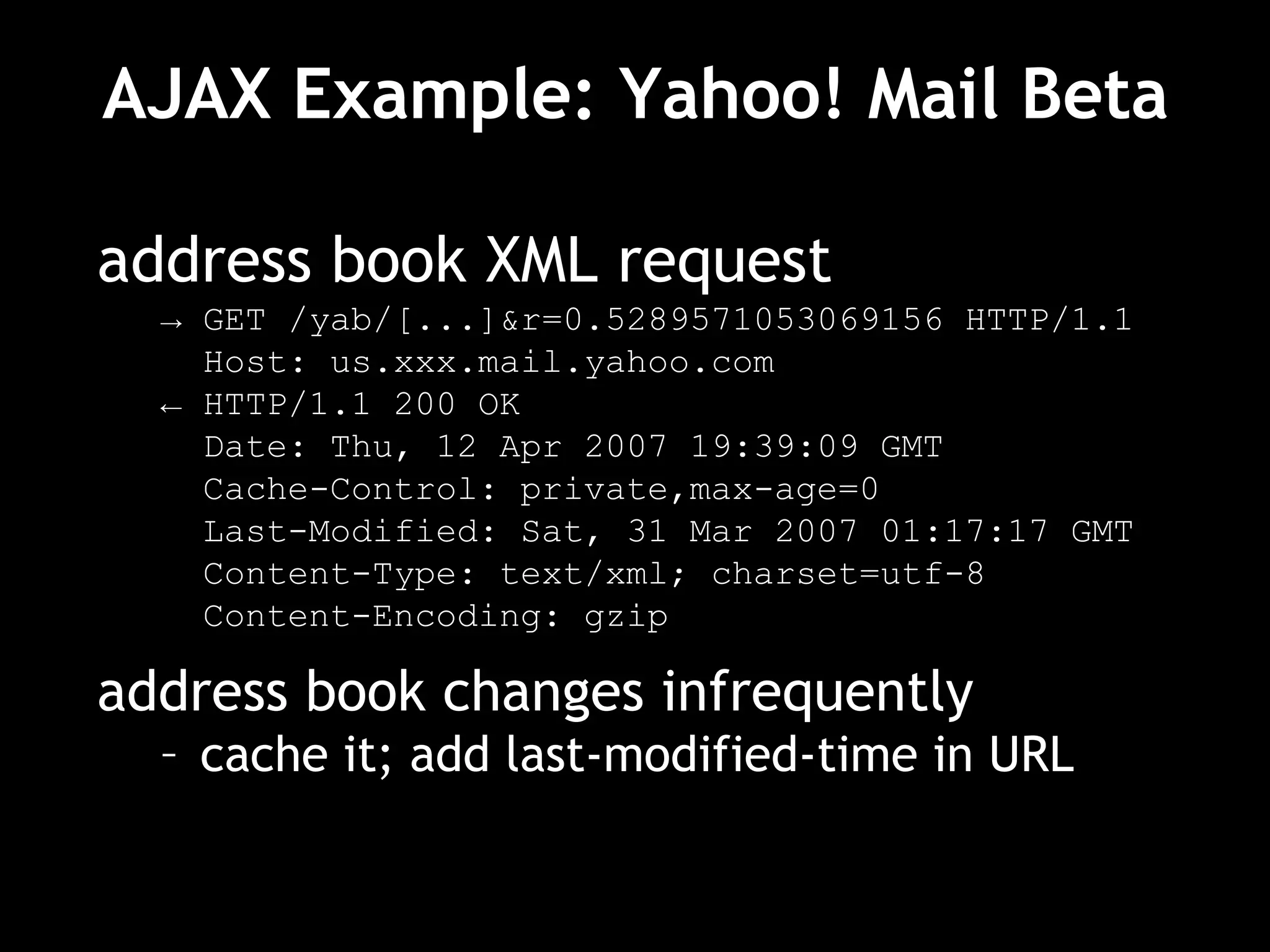AJAX Example: Yahoo! Mail Beta address book XML request ->  GET /yab/[...]&r=0.5289571053069156 HTTP/1.1 Host: us.xxx.mail.yahoo.com ←  HTTP/1.1 200 OK Date: Thu, 12 Apr 2007 19:39:09 GMT Cache-Control: private,max-age=0 Last-Modified: Sat, 31 Mar 2007 01:17:17 GMT Content-Type: text/xml; charset=utf-8 Content-Encoding: gzip address book changes infrequently cache it; add last-modified-time in URL 