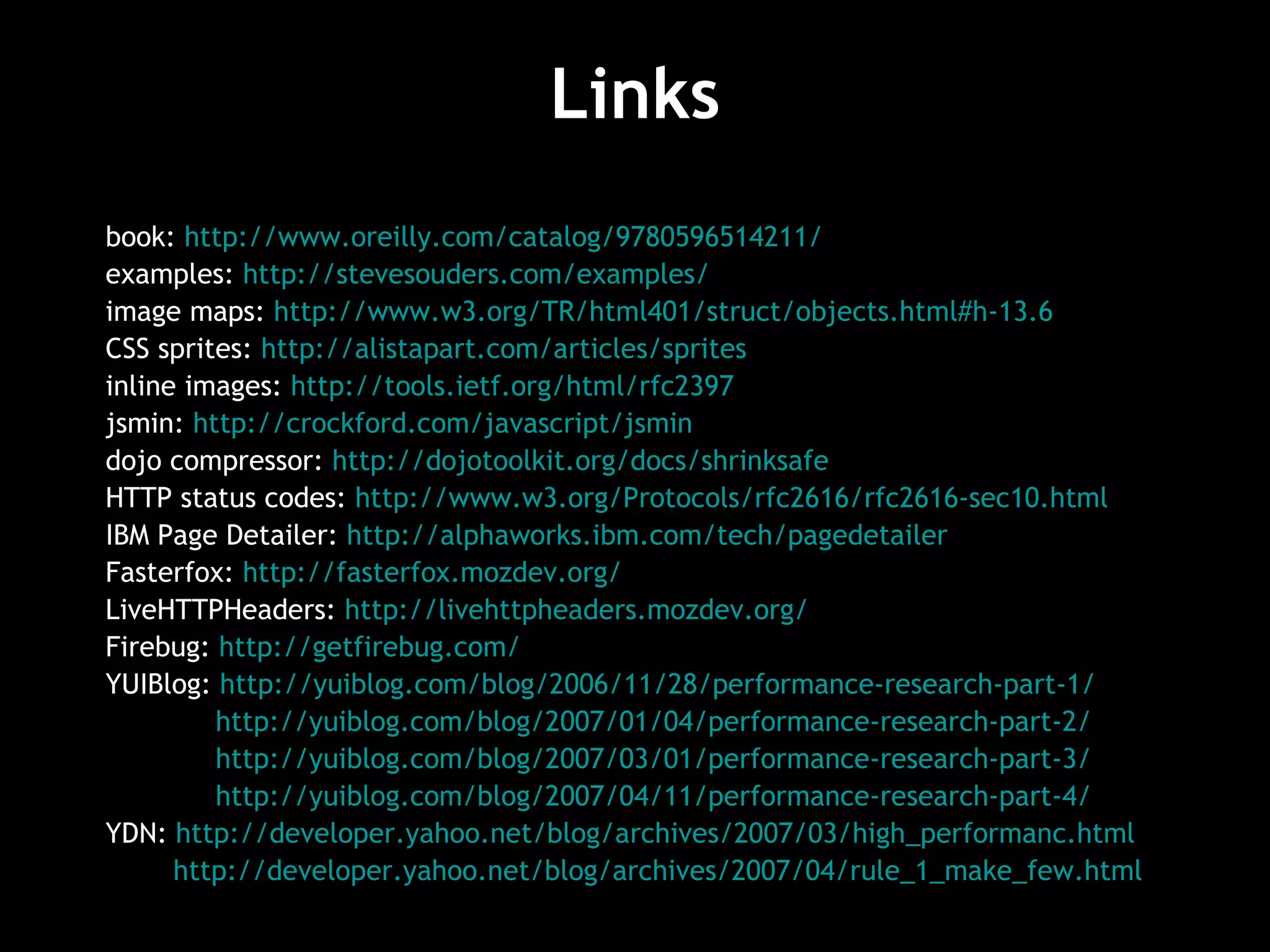 Links book:  http://www.oreilly.com/catalog/9780596514211/   examples:  http://stevesouders.com/examples/   image maps:  http://www.w3.org/TR/html401/struct/objects.html#h-13.6   CSS sprites:  http://alistapart.com/articles/sprites   inline images:  http://tools.ietf.org/html/rfc2397   jsmin:  http://crockford.com/javascript/jsmin   dojo compressor:  http://dojotoolkit.org/docs/shrinksafe   HTTP status codes:  http://www.w3.org/Protocols/rfc2616/rfc2616-sec10.html   IBM Page Detailer:  http://alphaworks.ibm.com/tech/pagedetailer   Fasterfox:  http://fasterfox.mozdev.org/ LiveHTTPHeaders:  http://livehttpheaders.mozdev.org/ Firebug:  http://getfirebug.com/   YUIBlog:  http://yuiblog.com/blog/2006/11/28/performance-research-part-1/ http://yuiblog.com/blog/2007/01/04/performance-research-part-2/ http://yuiblog.com/blog/2007/03/01/performance-research-part-3/   http://yuiblog.com/blog/2007/04/11/performance-research-part-4/ YDN:  http://developer.yahoo.net/blog/archives/2007/03/high_performanc.html   http://developer.yahoo.net/blog/archives/2007/04/rule_1_make_few.html   