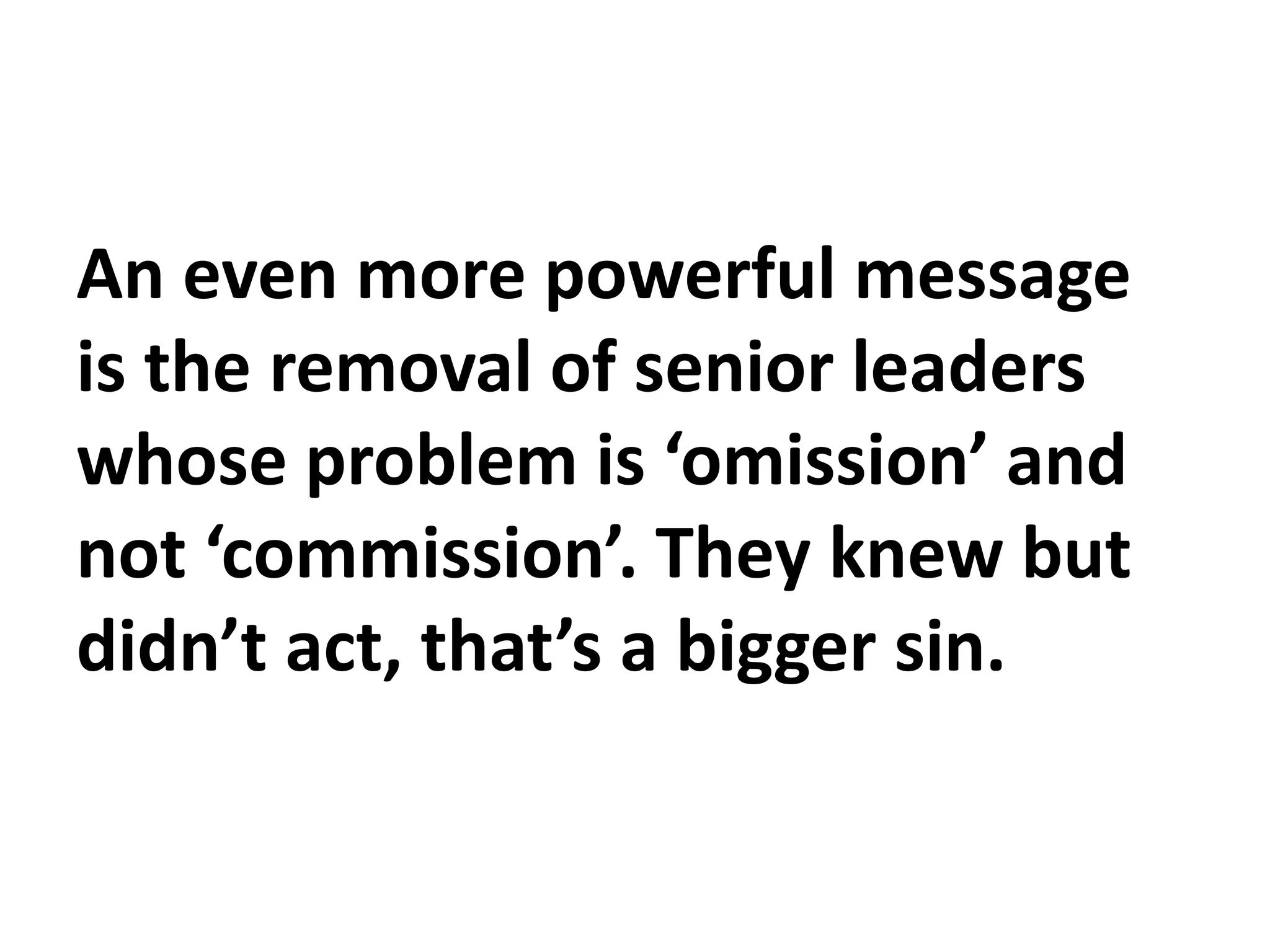 An even more powerful message
is the removal of senior leaders
whose problem is ‘omission’ and
not ‘commission’. They knew but
didn’t act, that’s a bigger sin.
 