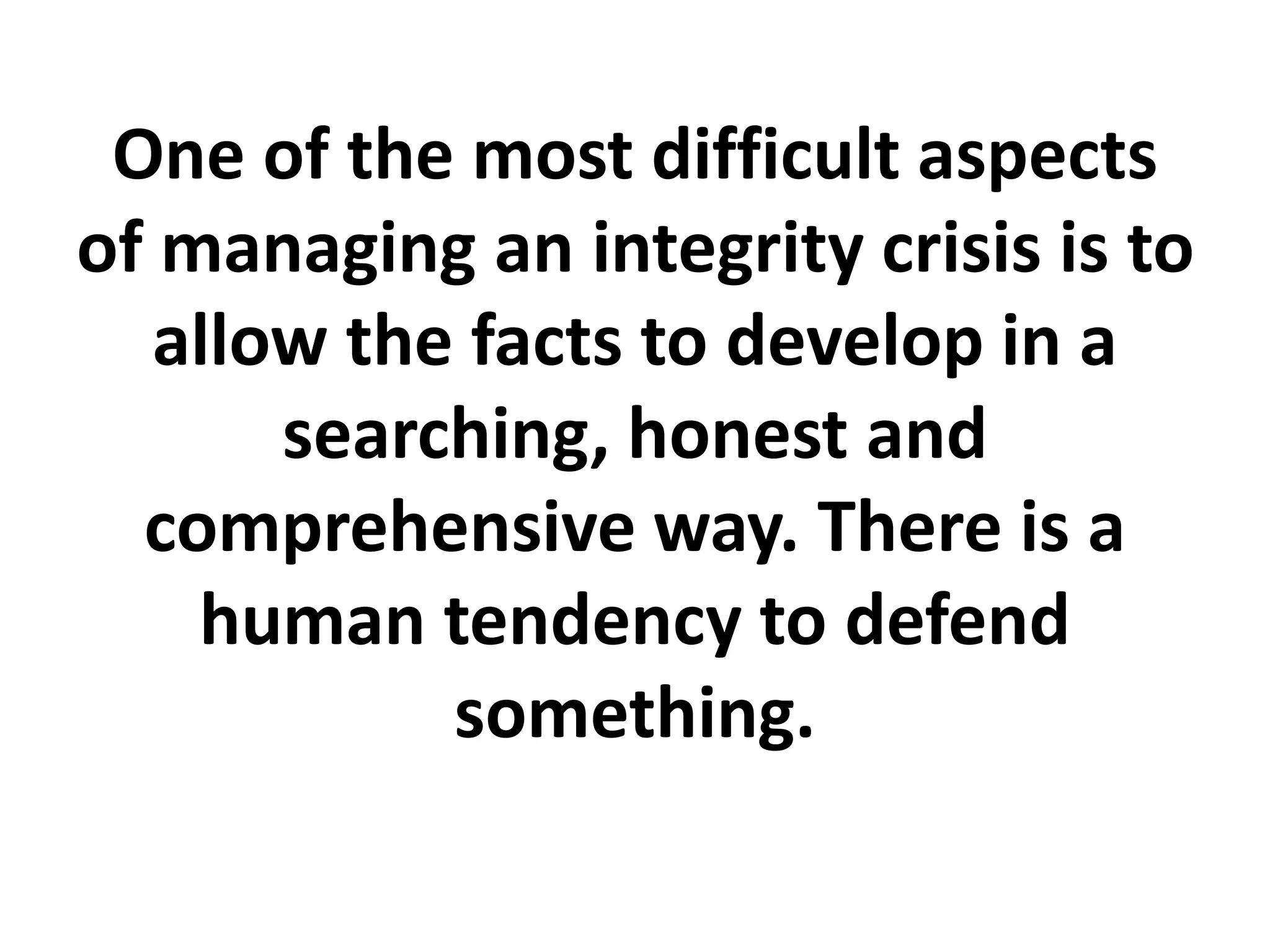 One of the most difficult aspects
of managing an integrity crisis is to
allow the facts to develop in a
searching, honest and
comprehensive way. There is a
human tendency to defend
something.
 