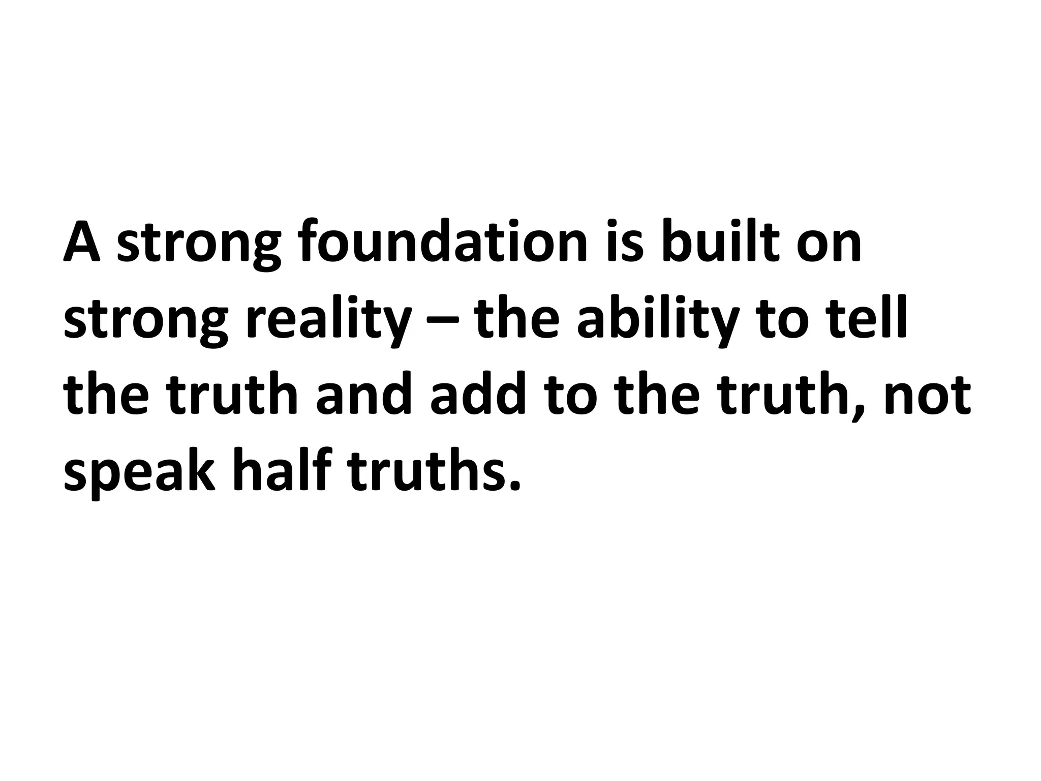 A strong foundation is built on
strong reality – the ability to tell
the truth and add to the truth, not
speak half truths.
 