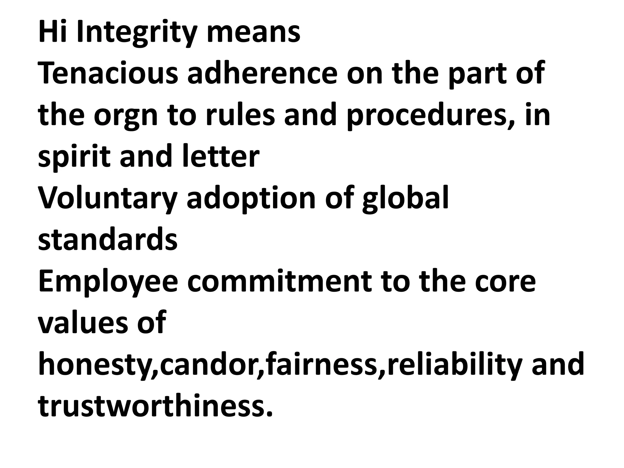 Hi Integrity means
Tenacious adherence on the part of
the orgn to rules and procedures, in
spirit and letter
Voluntary adoption of global
standards
Employee commitment to the core
values of
honesty,candor,fairness,reliability and
trustworthiness.
 