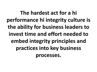 The hardest act for a hi
performance hi integrity culture is
the ability for business leaders to
invest time and effort needed to
embed integrity principles and
practices into key business
processes.
 