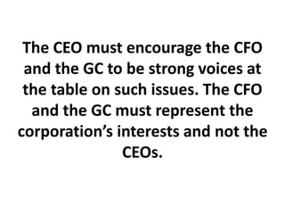 The CEO must encourage the CFO
and the GC to be strong voices at
the table on such issues. The CFO
and the GC must represent the
corporation’s interests and not the
CEOs.
 