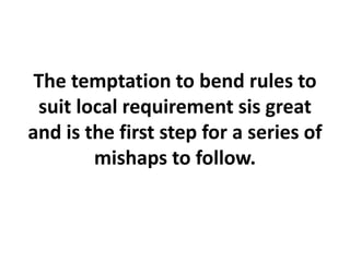 The temptation to bend rules to
suit local requirement sis great
and is the first step for a series of
mishaps to follow.
 