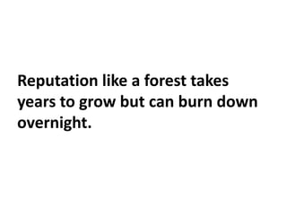 Reputation like a forest takes
years to grow but can burn down
overnight.
 