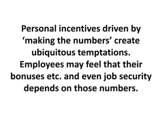 Personal incentives driven by
‘making the numbers’ create
ubiquitous temptations.
Employees may feel that their
bonuses etc. and even job security
depends on those numbers.
 