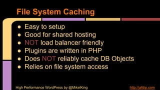 ● Easy to setup
● Good for shared hosting
● NOT load balancer friendly
● Plugins are written in PHP
● Does NOT reliably cache DB Objects
● Relies on file system access
File System Caching
High Performance WordPress by @MikelKing http://jafdip.com
 