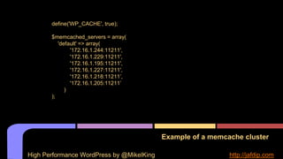 Example of a memcache cluster
define('WP_CACHE', true);
$memcached_servers = array(
'default' => array(
'172.16.1.244:11211',
'172.16.1.229:11211',
'172.16.1.195:11211',
'172.16.1.227:11211',
'172.16.1.218:11211’,
'172.16.1.205:11211’
)
);
High Performance WordPress by @MikelKing http://jafdip.com
 