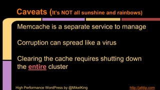 Memcache is a separate service to manage
Corruption can spread like a virus
Clearing the cache requires shutting down
the entire cluster
Caveats (It’s NOT all sunshine and rainbows)
High Performance WordPress by @MikelKing http://jafdip.com
 