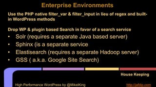 House Keeping
Use the PHP native filter_var & filter_input in lieu of regex and built-
in WordPress methods
Drop WP & plugin based Search in favor of a search service
• Solr (requires a separate Java based server)
• Sphinx (is a separate service
• Elastisearch (requires a separate Hadoop server)
• GSS ( a.k.a. Google Site Search)
Enterprise Environments
High Performance WordPress by @MikelKing http://jafdip.com
 