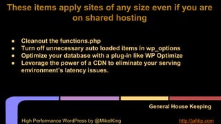 General House Keeping
● Cleanout the functions.php
● Turn off unnecessary auto loaded items in wp_options
● Optimize your database with a plug-in like WP Optimize
● Leverage the power of a CDN to eliminate your serving
environment’s latency issues.
These items apply sites of any size even if you are
on shared hosting
High Performance WordPress by @MikelKing http://jafdip.com
 