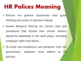 HR Polices Meaning
 Policies are general statements that guide
thinking and action in decision making
 Human Resource Policies are formal rules and
procedures that dictate how certain matters
should be addressed in the work place, including
employee rights and duties.
 To avoid non-compliance and penalties from the
government, employer must adhere to HR
policies.
 