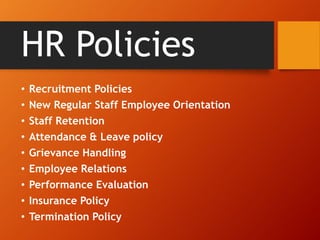 HR Policies
• Recruitment Policies
• New Regular Staff Employee Orientation
• Staff Retention
• Attendance & Leave policy
• Grievance Handling
• Employee Relations
• Performance Evaluation
• Insurance Policy
• Termination Policy
 