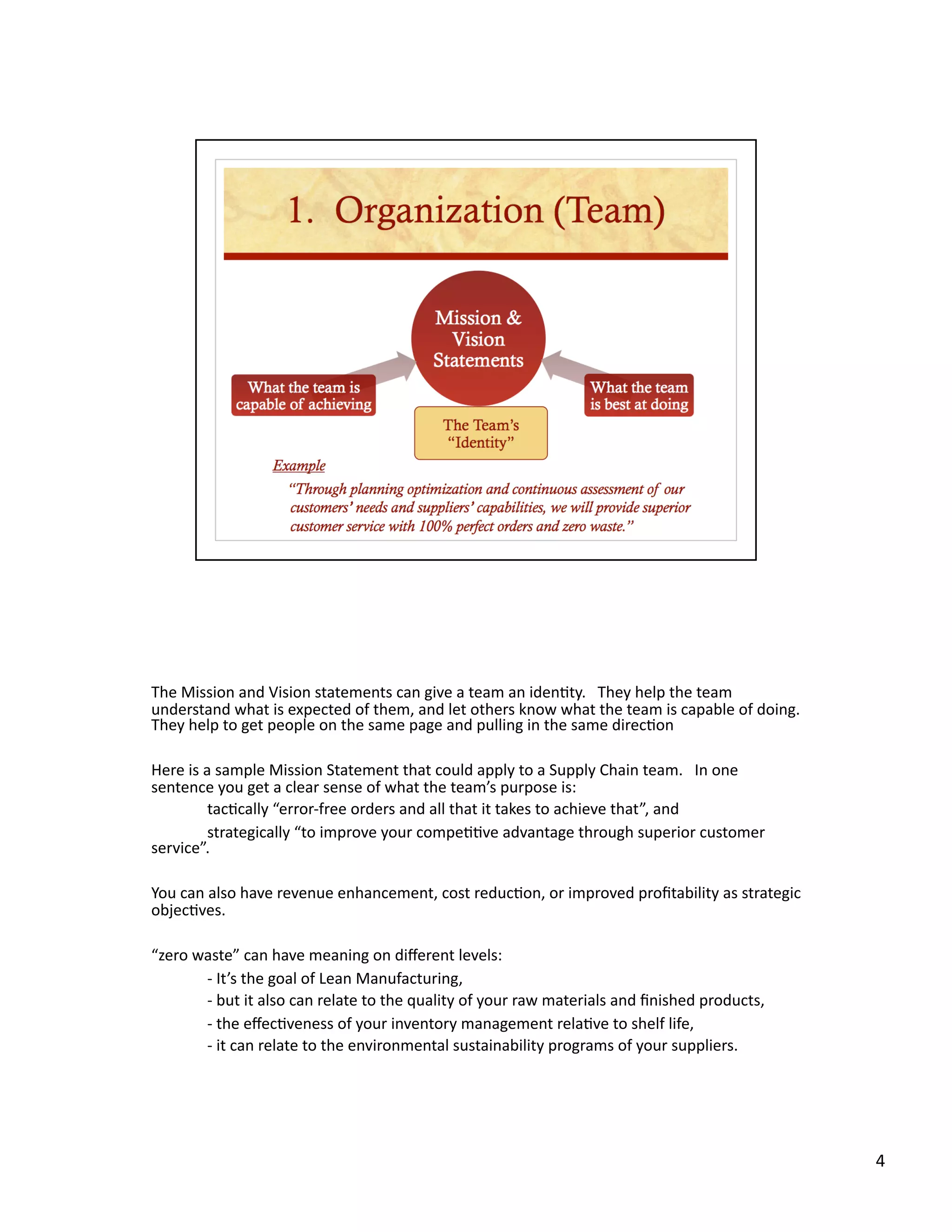 The Mission and Vision statements can give a team an iden8ty.   They help the team 
understand what is expected of them, and let others know what the team is capable of doing. 
                                                                                            
They help to get people on the same page and pulling in the same direc8on 

Here is a sample Mission Statement that could apply to a Supply Chain team.   In one 
sentence you get a clear sense of what the team’s purpose is: 
         tac8cally “error‐free orders and all that it takes to achieve that”, and 
         strategically “to improve your compe88ve advantage through superior customer 
service”. 

You can also have revenue enhancement, cost reduc8on, or improved proﬁtability as strategic 
objec8ves. 

“zero waste” can have meaning on diﬀerent levels: 
        ‐ It’s the goal of Lean Manufacturing, 
        ‐ but it also can relate to the quality of your raw materials and ﬁnished products, 
        ‐ the eﬀec8veness of your inventory management rela8ve to shelf life, 
        ‐ it can relate to the environmental sustainability programs of your suppliers. 




                                                                                               4 
 