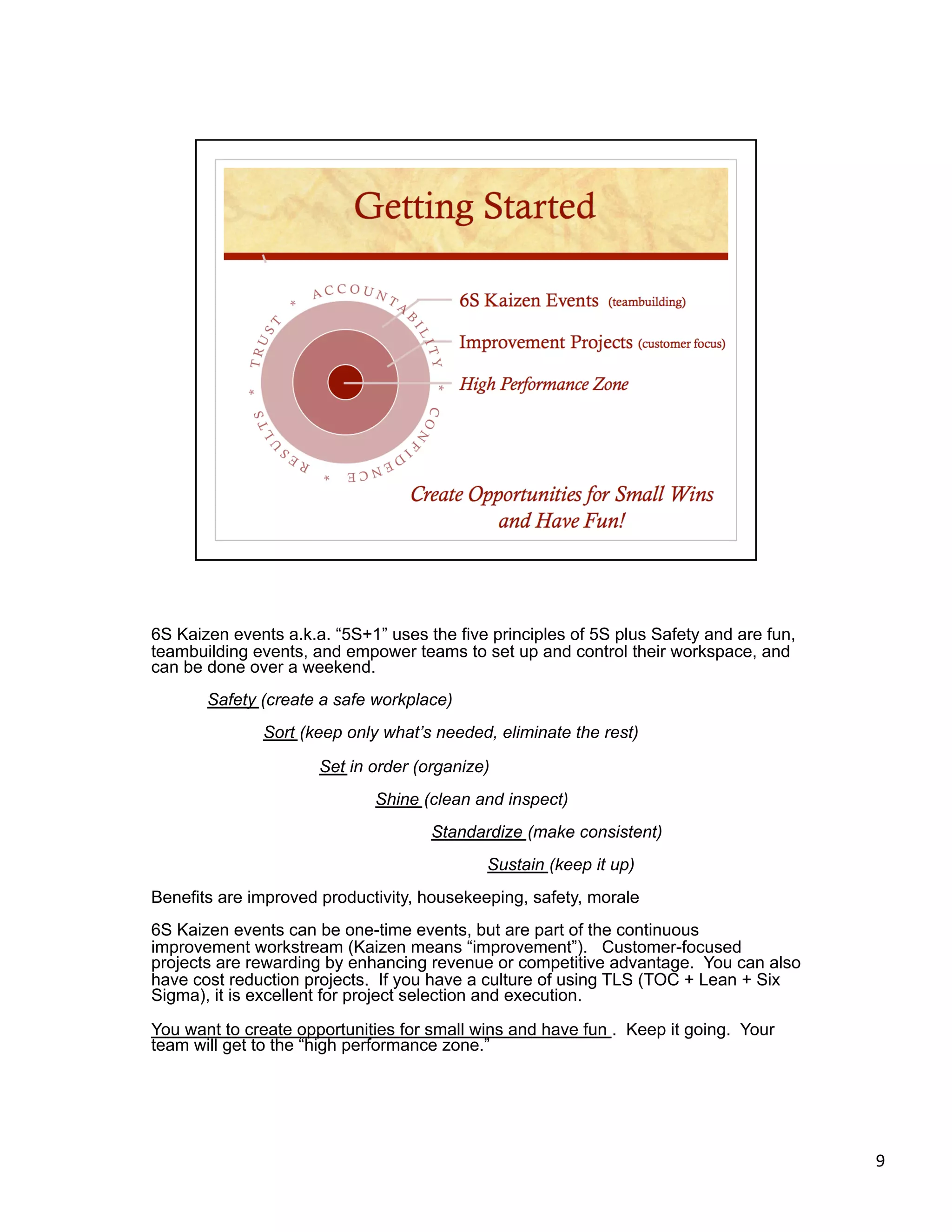 6S Kaizen events a.k.a. “5S+1” uses the five principles of 5S plus Safety and are fun,
teambuilding events, and empower teams to set up and control their workspace, and
can be done over a weekend.
       Safety (create a safe workplace)
              Sort (keep only what’s needed, eliminate the rest)

                      Set in order (organize)
                             Shine (clean and inspect)
                                     Standardize (make consistent)
                                            Sustain (keep it up)
Benefits are improved productivity, housekeeping, safety, morale
6S Kaizen events can be one-time events, but are part of the continuous
improvement workstream (Kaizen means “improvement”). Customer-focused
projects are rewarding by enhancing revenue or competitive advantage. You can also
have cost reduction projects. If you have a culture of using TLS (TOC + Lean + Six
Sigma), it is excellent for project selection and execution.

You want to create opportunities for small wins and have fun . Keep it going. Your
team will get to the “high performance zone.”




                                                                                         9 
 