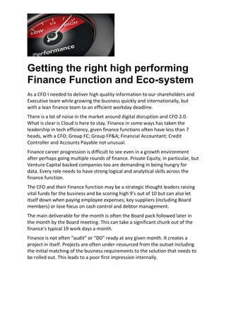 Getting the right high performing
Finance Function and Eco-system
As a CFO I needed to deliver high quality information to our shareholders and
Executive team while growing the business quickly and internationally, but
with a lean finance team to an efficient workday deadline.
There is a lot of noise in the market around digital disruption and CFO 2.0.
What is clear is Cloud is here to stay. Finance in some ways has taken the
leadership in tech efficiency, given finance functions often have less than 7
heads, with a CFO; Group FC; Group FP&A; Financial Accountant; Credit
Controller and Accounts Payable not unusual.
Finance career progression is difficult to see even in a growth environment
after perhaps going multiple rounds of finance. Private Equity, in particular, but
Venture Capital backed companies too are demanding in being hungry for
data. Every role needs to have strong logical and analytical skills across the
finance function.
The CFO and their Finance function may be a strategic thought leaders raising
vital funds for the business and be scoring high 9’s out of 10 but can also let
itself down when paying employee expenses; key suppliers (including Board
members) or lose focus on cash control and debtor management.
The main deliverable for the month is often the Board pack followed later in
the month by the Board meeting. This can take a significant chunk out of the
finance’s typical 19 work days a month.
Finance is not often “audit” or “DD” ready at any given month. It creates a
project in itself. Projects are often under-resourced from the outset including
the initial matching of the business requirements to the solution that needs to
be rolled out. This leads to a poor first impression internally.
 